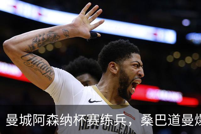 曼城阿森纳杯赛练兵，桑巴道曼爆发彰显豪门厚度
